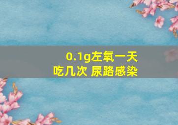 0.1g左氧一天吃几次 尿路感染